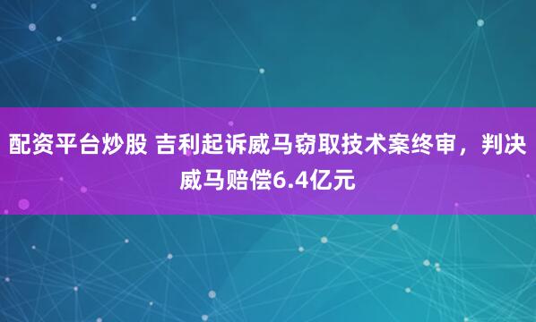 配资平台炒股 吉利起诉威马窃取技术案终审，判决威马赔偿6.4亿元