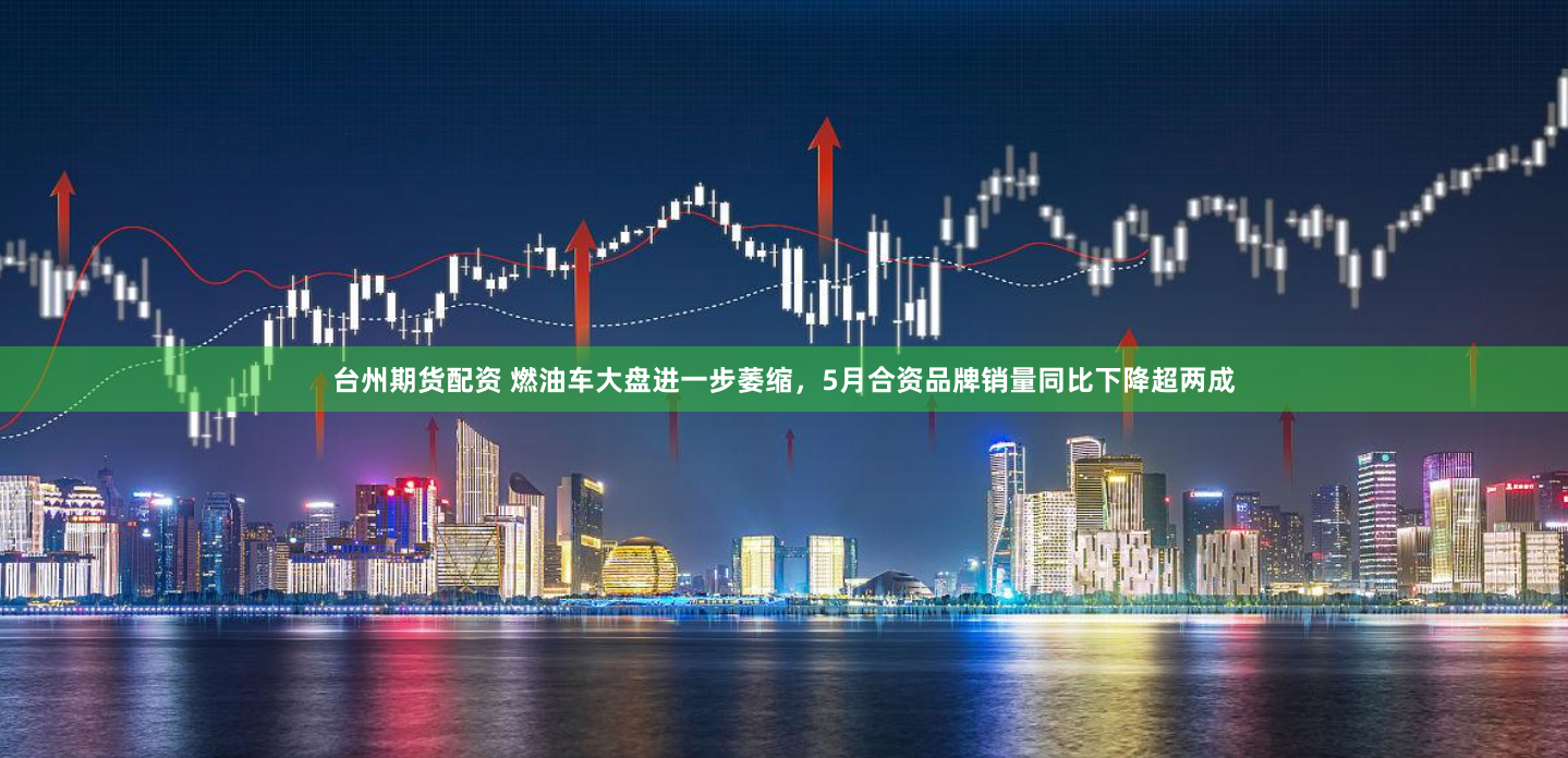 台州期货配资 燃油车大盘进一步萎缩，5月合资品牌销量同比下降超两成
