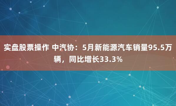 实盘股票操作 中汽协：5月新能源汽车销量95.5万辆，同比增长33.3%