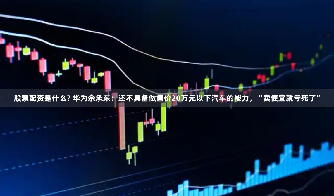 股票配资是什么? 华为余承东：还不具备做售价20万元以下汽车的能力，“卖便宜就亏死了”