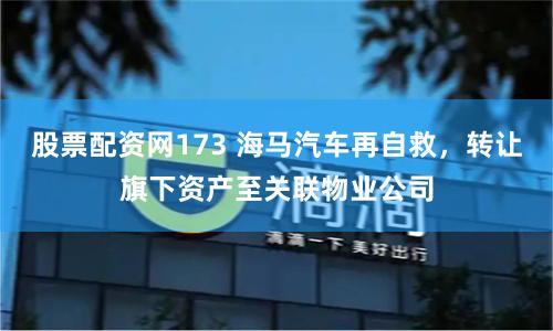 股票配资网173 海马汽车再自救，转让旗下资产至关联物业公司