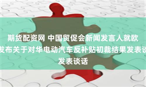 期货配资网 中国贸促会新闻发言人就欧盟发布关于对华电动汽车反补贴初裁结果发表谈话