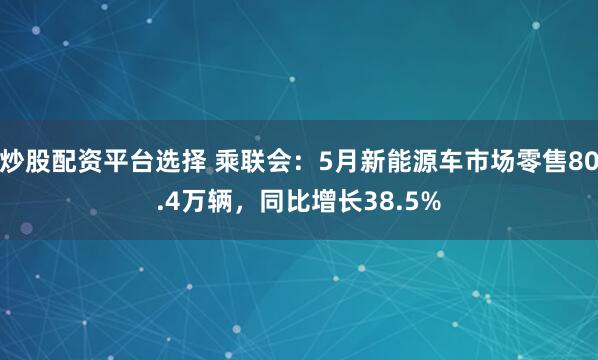 炒股配资平台选择 乘联会：5月新能源车市场零售80.4万辆，同比增长38.5%