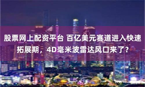 股票网上配资平台 百亿美元赛道进入快速拓展期，4D毫米波雷达风口来了？