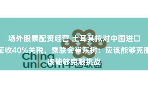 场外股票配资经营 土耳其拟对中国进口汽车征收40%关税，乘联会崔东树：应该能够克服挑战