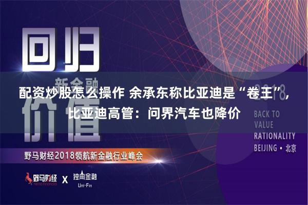 配资炒股怎么操作 余承东称比亚迪是“卷王”，比亚迪高管：问界汽车也降价