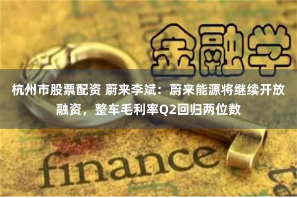 杭州市股票配资 蔚来李斌：蔚来能源将继续开放融资，整车毛利率Q2回归两位数