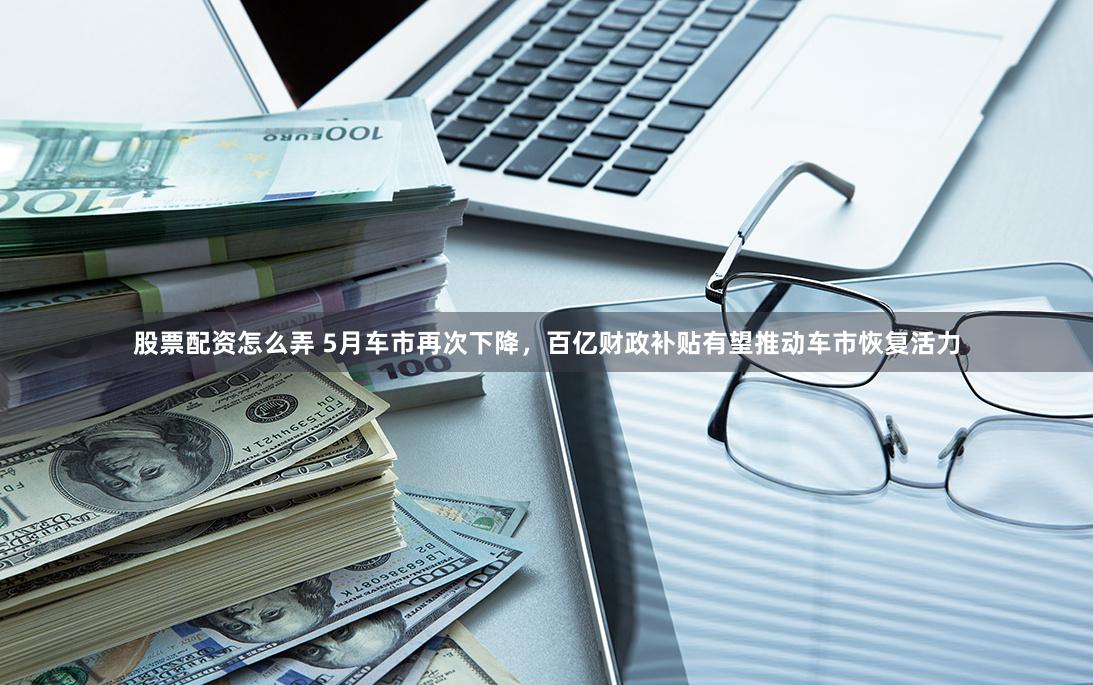 股票配资怎么弄 5月车市再次下降，百亿财政补贴有望推动车市恢复活力
