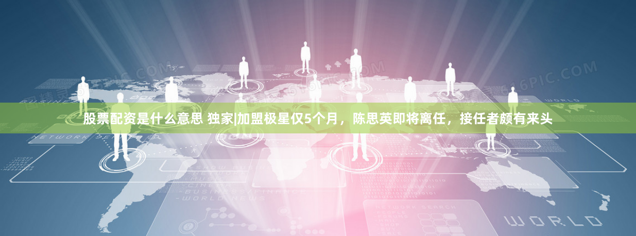 股票配资是什么意思 独家|加盟极星仅5个月，陈思英即将离任，接任者颇有来头