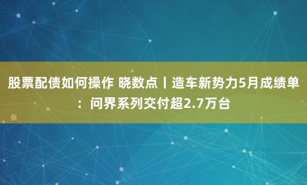 股票配债如何操作 晓数点丨造车新势力5月成绩单：问界系列交付超2.7万台