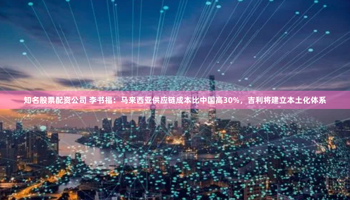 知名股票配资公司 李书福：马来西亚供应链成本比中国高30%，吉利将建立本土化体系