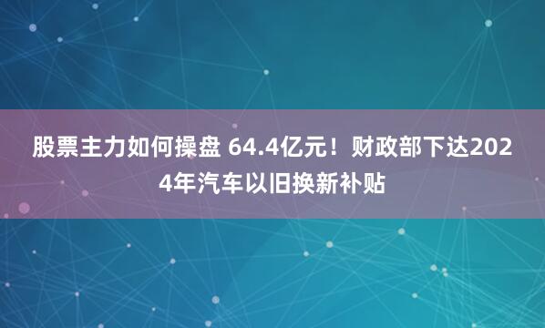 股票主力如何操盘 64.4亿元！财政部下达2024年汽车以旧换新补贴