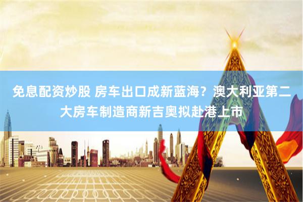 免息配资炒股 房车出口成新蓝海？澳大利亚第二大房车制造商新吉奥拟赴港上市
