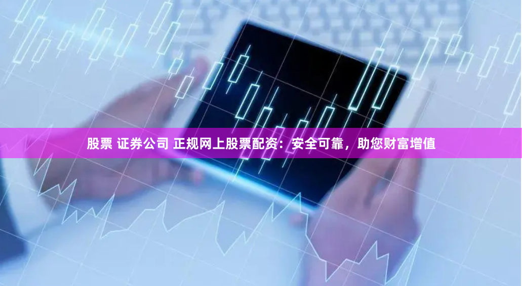 股票 证券公司 正规网上股票配资：安全可靠，助您财富增值