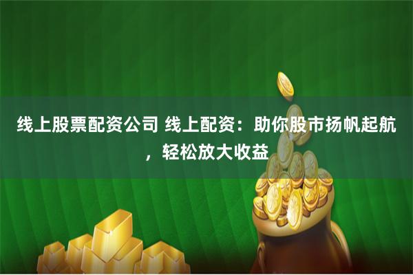 线上股票配资公司 线上配资：助你股市扬帆起航，轻松放大收益