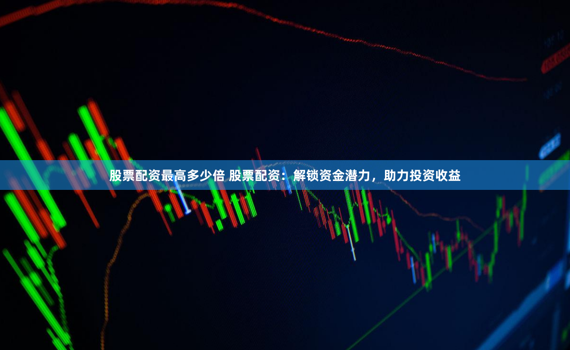 股票配资最高多少倍 股票配资：解锁资金潜力，助力投资收益