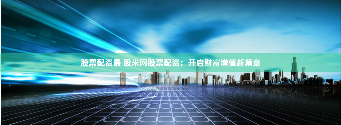 股票配资最 股米网股票配资：开启财富增值新篇章