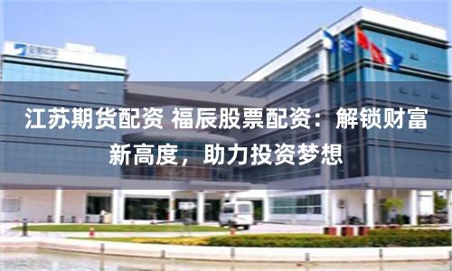 江苏期货配资 福辰股票配资：解锁财富新高度，助力投资梦想