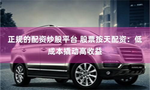 正规的配资炒股平台 股票按天配资：低成本撬动高收益