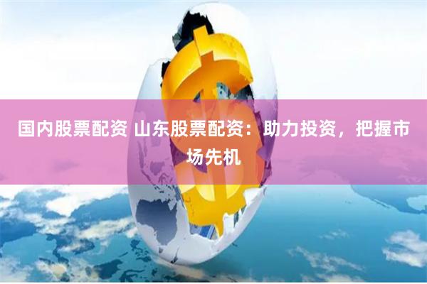 国内股票配资 山东股票配资：助力投资，把握市场先机