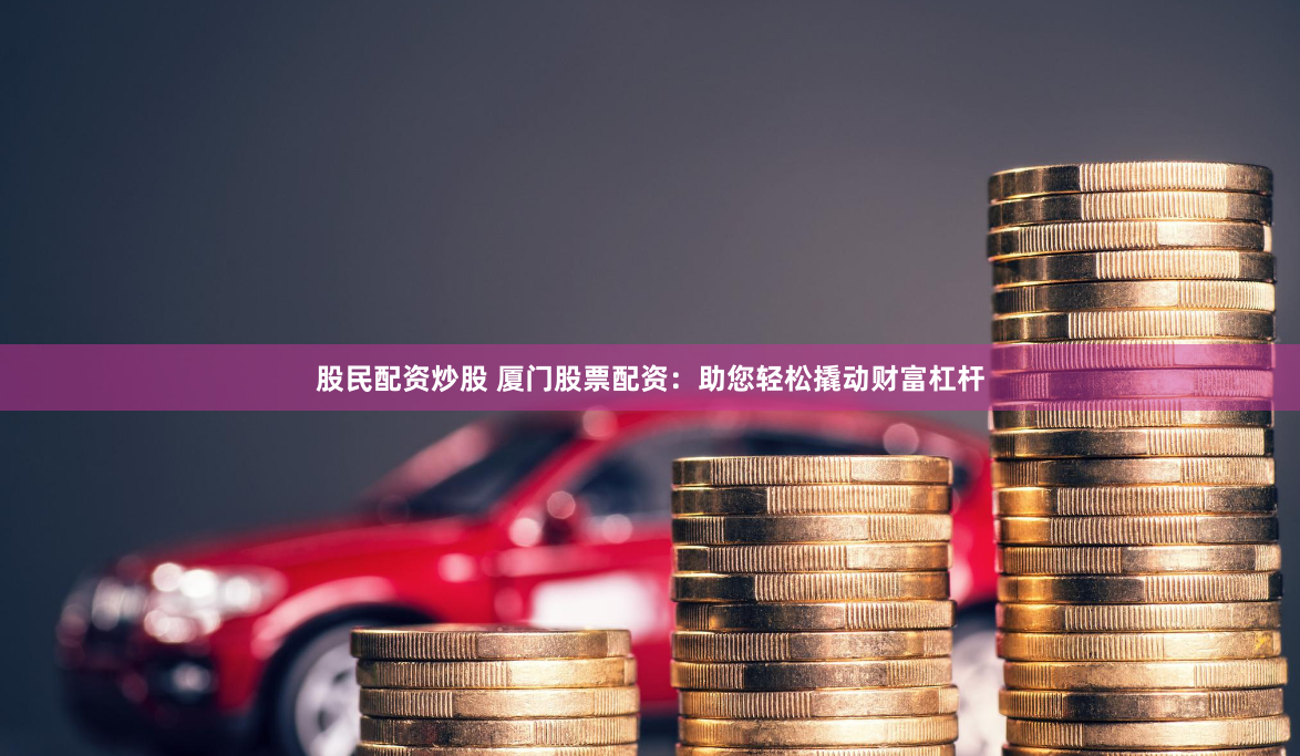 股民配资炒股 厦门股票配资：助您轻松撬动财富杠杆