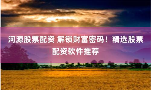 河源股票配资 解锁财富密码！精选股票配资软件推荐