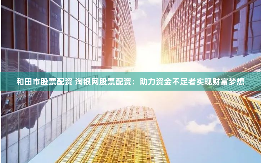 和田市股票配资 淘银网股票配资：助力资金不足者实现财富梦想
