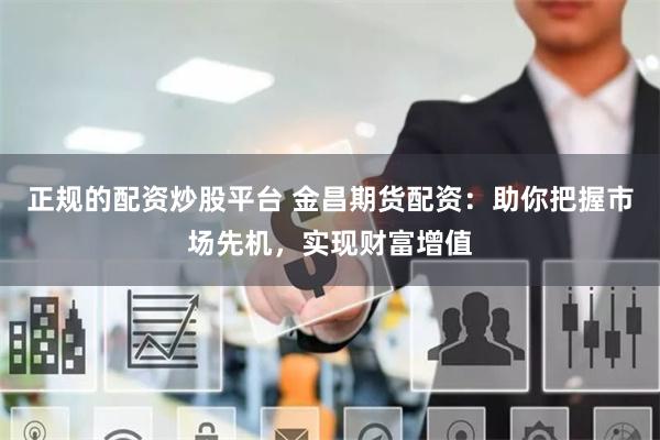 正规的配资炒股平台 金昌期货配资：助你把握市场先机，实现财富增值