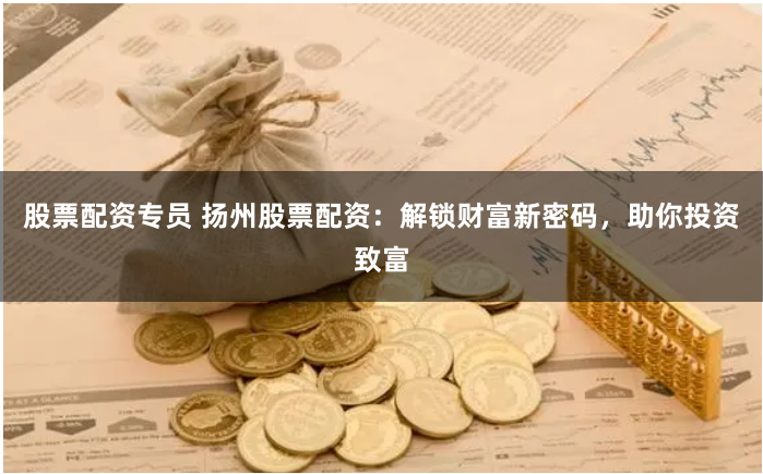 股票配资专员 扬州股票配资：解锁财富新密码，助你投资致富