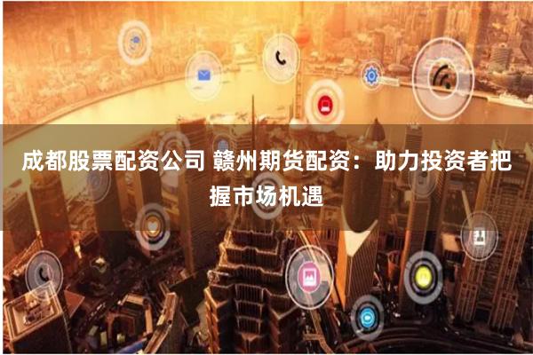 成都股票配资公司 赣州期货配资：助力投资者把握市场机遇