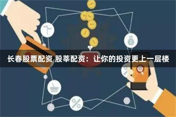 长春股票配资 股莘配资：让你的投资更上一层楼