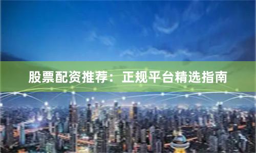 股票配资推荐：正规平台精选指南