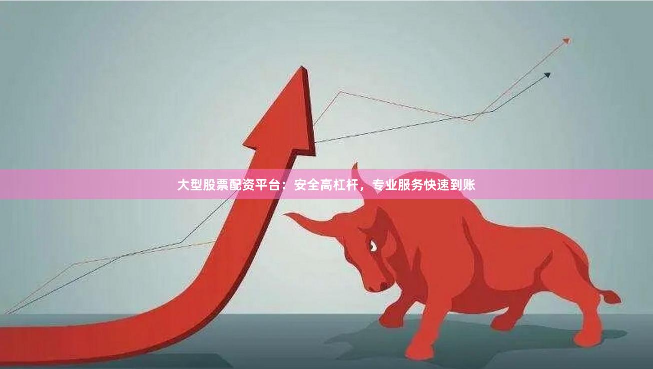 大型股票配资平台：安全高杠杆，专业服务快速到账