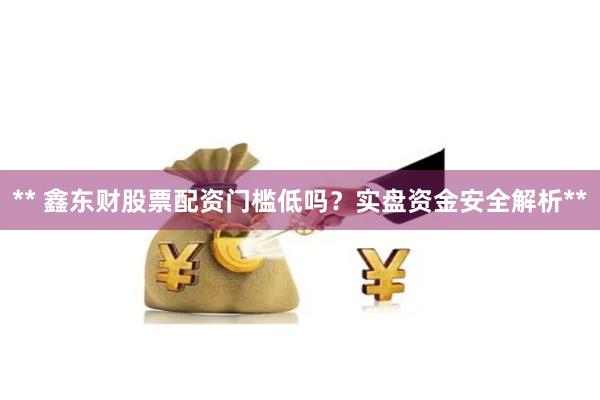 ** 鑫东财股票配资门槛低吗？实盘资金安全解析**